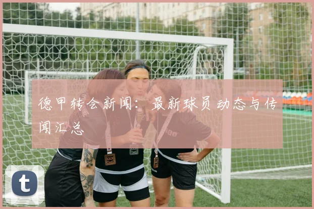 德甲转会新闻:最新球员动态与传闻汇总