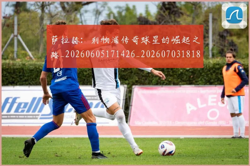 萨拉赫：利物浦传奇球星的崛起之路_20260605171426_20260703181831