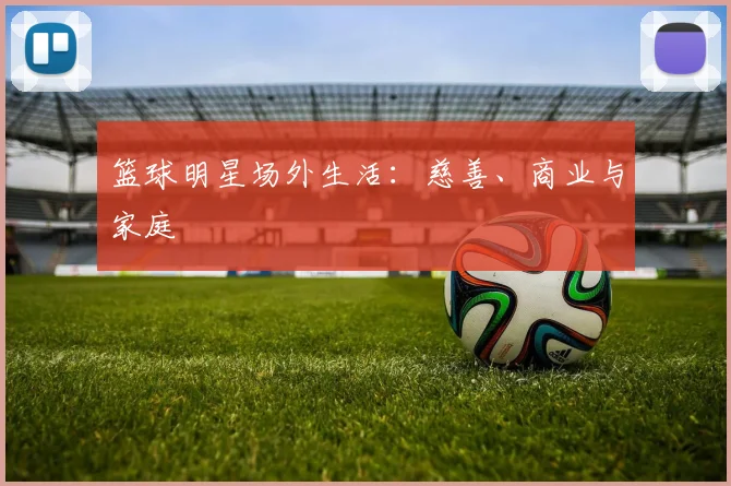 篮球明星场外生活:慈善、商业与家庭