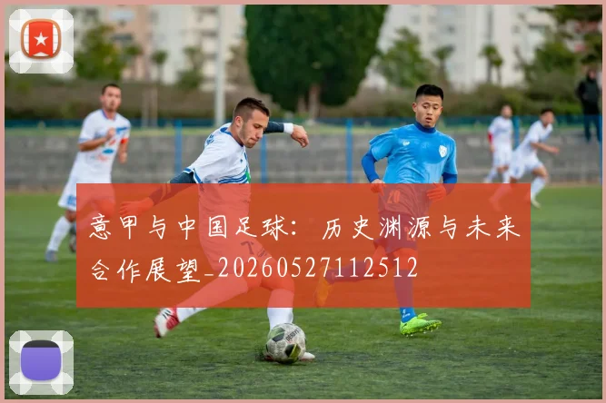 意甲与中国足球:历史渊源与未来合作展望_20260527112512