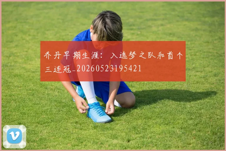 乔丹早期生涯:入选梦之队和首个三连冠_20260523195421