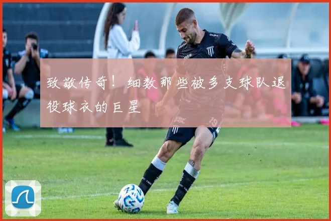 致敬传奇！细数那些被多支球队退役球衣的巨星