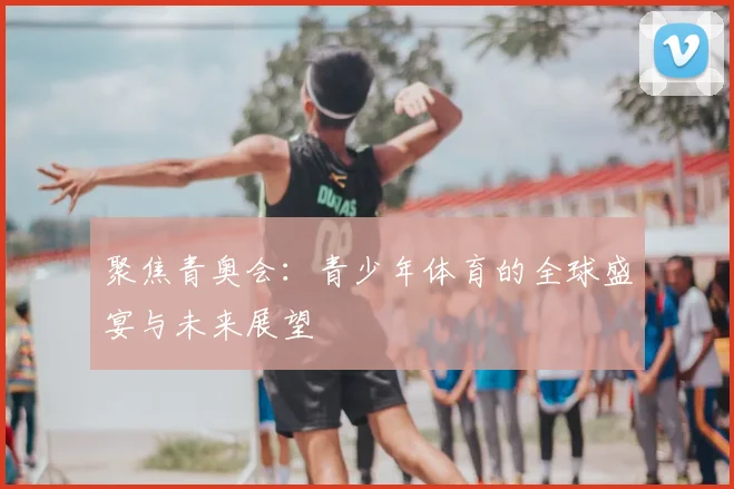 聚焦青奥会:青少年体育的全球盛宴与未来展望